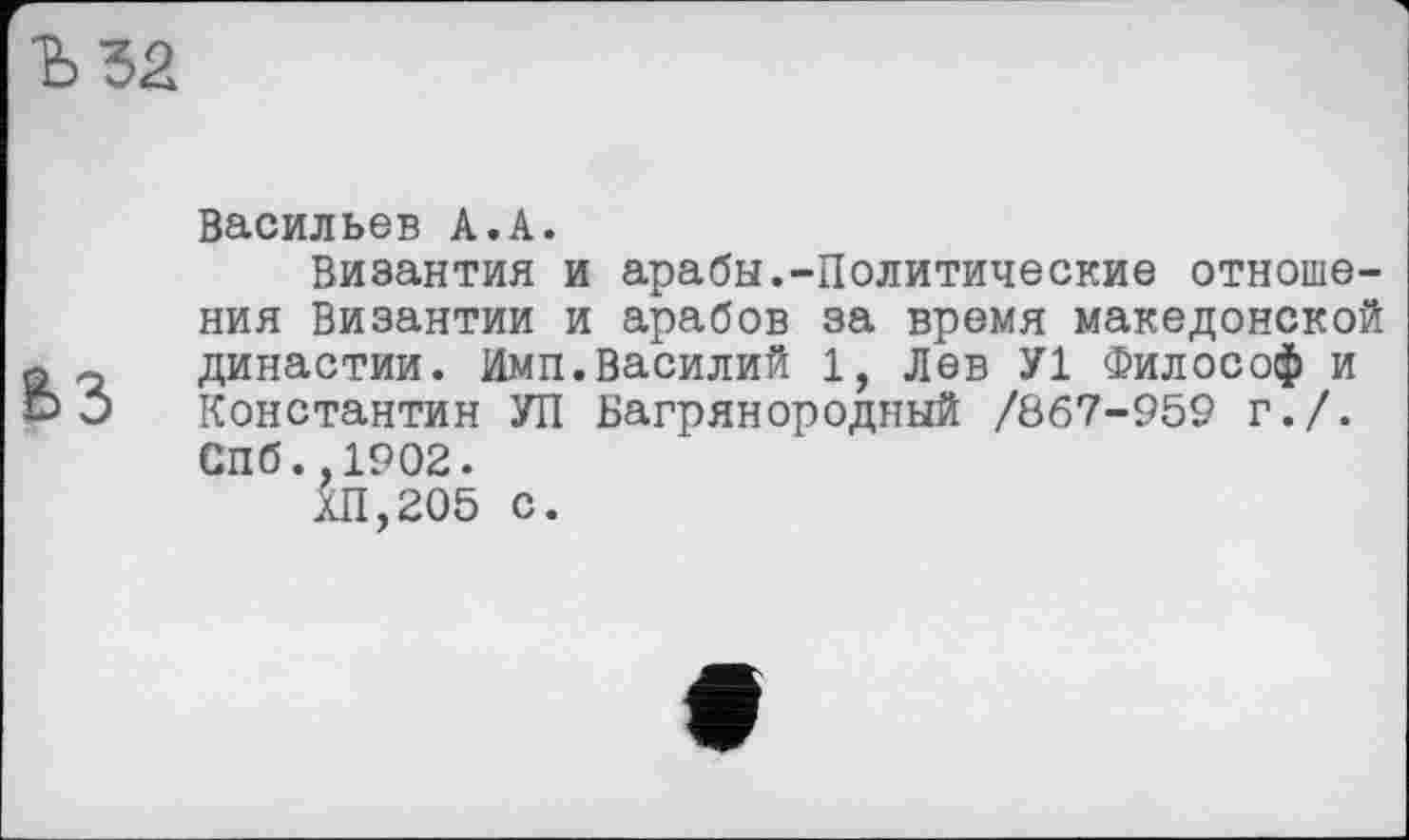 ﻿Ъ52
63
Васильев А.А.
Византия и арабы.-Политические отношения Византии и арабов за время македонской династии. Имп.Василий 1, Лев У1 Философ и Константин УП Багрянородный /867-959 г./. Спб.,1902.
ХП,205 с.